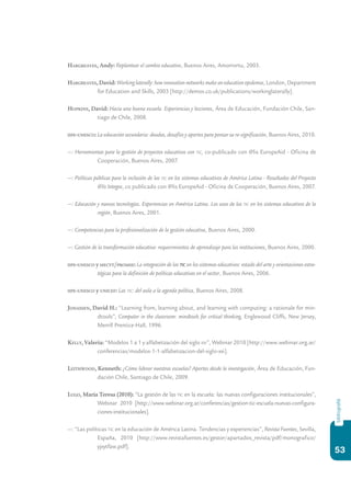 53
bibliografiá
Hargreaves, Andy: Replantear el cambio educativo, Buenos Aires, Amorrortu, 2003.
Hargreaves, David: Working laterally: how innovation networks make an education epidemia, London, Department
for Education and Skills, 2003 [http://demos.co.uk/publications/workinglaterally].
Hopkins, David: Hacia una buena escuela. Experiencias y lecciones, Área de Educación, Fundación Chile, San-
tiago de Chile, 2008.
iipe-unesco: La educación secundaria: deudas, desafíos y aportes para pensar su re-significación, Buenos Aires, 2010.
—: Herramientas para la gestión de proyectos educativos con tic, co-publicado con @lis EuropeAid - Oficina de
Cooperación, Buenos Aires, 2007.
—: Políticas públicas para la inclusión de las tic en los sistemas educativos de América Latina - Resultados del Proyecto
@lis Integra, co publicado con @lis EuropeAid - Oficina de Cooperación, Buenos Aires, 2007.
—: Educación y nuevas tecnologías. Experiencias en América Latina. Los usos de las tic en los sistemas educativos de la
región, Buenos Aires, 2001.
—: Competencias para la profesionalización de la gestión educativa, Buenos Aires, 2000.
—: Gestión de la transformación educativa: requerimientos de aprendizaje para las instituciones, Buenos Aires, 2000.
iipe-unesco y mecyt/promse: La integración de las tic en los sistemas educativos: estado del arte y orientaciones estra-
tégicas para la definición de políticas educativas en el sector, Buenos Aires, 2006.
iipe-unesco y unicef: Las tic: del aula a la agenda política, Buenos Aires, 2008.
Jonassen, David H.: “Learning from, learning about, and learning with computing: a rationale for min-
dtools”, Computer in the classroom: mindtools for critical thinking, Englewood Cliffs, New Jersey,
Merrill Prentice-Hall, 1996.
Kelly, Valeria: “Modelos 1 a 1 y alfabetización del siglo xxi”, Webinar 2010 [http://www.webinar.org.ar/
conferencias/modelos-1-1-alfabetizacion-del-siglo-xxi].
Leithwood, Kenneth: ¿Cómo liderar nuestras escuelas? Aportes desde la investigación, Área de Educación, Fun-
dación Chile, Santiago de Chile, 2009.
Lugo, María Teresa (2010): “La gestión de las tic en la escuela: las nuevas configuraciones institucionales”,
Webinar 2010 [http://www.webinar.org.ar/conferencias/gestion-tic-escuela-nuevas-configura-
ciones-institucionales].
—: “Las políticas tic en la educación de América Latina. Tendencias y experiencias”, Revista Fuentes, Sevilla,
España, 2010 [http://www.revistafuentes.es/gestor/apartados_revista/pdf/monografico/
yjxytfaw.pdf].
 