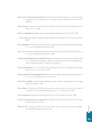 55
bibliografiá
Organización de Estados Iberoamericanos: “Metas educativas 2021: la educación que queremos para
la generación de los Bicentenarios”, documento en línea, 2008 [http://www.oei.es/me-
tas2021/].
Pedró, Francesc: “Aprender en el nuevo milenio: un desafío a nuestra visión de las tecnologías y la ense-
ñanza”, oecd-ceri, 2006.
Piscitelli, Alejandro: Ciberculturas. En la era de las máquinas inteligentes, Buenos Aires, Paidós, 2002.
—: Nativos digitales: dieta cognitiva, inteligencia colectiva y arquitecturas de la participación, Buenos Aires, Santillana,
2009.
Poggi, Margarita: La formación de directivos de instituciones educativas. Algunos aportes para el diseño de estrategias,
iipe - unesco Sede Regional Buenos Aires, 2001.
siteal: ¿Por qué los adolescentes dejan la escuela? Motivos de la deserción en la transición del primario al secundario, oei
/ iipe-unesco Sede Regional Buenos Aires, 2009.
Tarasow, Fabio, Mónica Trech y Gisela Schwartzman: “Explorado territorios de aprendizaje en redes
y 1 a 1 (Instalación participativa)” [http://www.webinar.org.ar/conferencias/explorado-te-
rritorios-aprendizaje-redes-1-1-instalacion-participativa].
Tedesco, Juan Carlos: “Las tic en la agenda de la política educativa”, en Las tic: del aula a la agenda política,
Buenos Aires, iipe-unesco y unicef, 2008.
Tedesco, Juan Carlos y José Joaquín Brunner: Las nuevas tecnologías y el futuro de la educación, Buenos Ai-
res, iipe-unesco y Septiembre Grupo Editor, 2003.
Tenti Fanfani, Emilio: La condición docente. Datos para el análisis comparado: Argentina, Brasil, Perú y Uruguay,
Buenos Aires, Siglo xxi, 2005.
Terigi, Flavia: “Los cambios en el formato de la escuela secundaria: por qué son necesarios, por qué son
tan difíciles”, en revista Propuesta Educativa, año 17, n.º 29, Buenos Aires, 2008.
Ugarte, David de: El poder de las redes, Ediciones El Cobre, Colección Planta 29, España, 2007.
Vincent, Gay, Bernard Lahire y Daniel Thin: L’education prisonniere de la forme scolaire?, Lyon, Presses
Universitaires de Lyon, 1994.
Wilkinson, D.: “Liderazgo distribuido”, trad. de Adriana Castro [http://adrianacastro-tic.blogspot.
com/2009/03/liderazgo-distribuido.html].
 