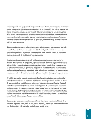 5
Prof. Alberto Sileoni
Ministro de Educación de la Nación
Sabemos que solo con equipamiento e infraestructura no alcanza para incorporar las tic en el
aula ni para generar aprendizajes más relevantes en los estudiantes. Por ello los docentes son
figuras clave en los procesos de incorporación del recurso tecnológico al trabajo pedagógico
de la escuela. En consecuencia la incorporación de las nuevas tecnologías, como parte de un
proceso de innovación pedagógica, requiere entre otras cuestiones instancias de formación
continua, acompañamiento y materiales de apoyo que permitan asistir y sostener el desafío
que esta tarea representa.
Somos conscientes de que el universo de docentes es heterogéneo y lo celebramos, pues ello
indica la diversidad cultural de nuestro país. Por lo tanto, de los materiales que en esta
oportunidad ponemos a disposición, cada uno podrá tomar lo que le resulte de utilidad de
acuerdo con el punto de partida en el que se encuentra.
En tal sentido, las acciones de desarrollo profesional y acompañamiento se estructuran en
distintas etapas y niveles de complejidad, a fin de cubrir todo el abanico de posibilidades: desde
saberes básicos e instancias de aproximación y práctica para el manejo de las tic, pasando por
la reflexión sobre sus usos, su aplicación e integración en el ámbito educativo, la exploración y
profundización en el manejo de aplicaciones afines a las distintas disciplinas y su integración en el
marco del modelo 1 a 1, hasta herramientas aplicadas a distintas áreas y proyectos, entre otros.
El módulo que aquí se presenta complementa las alternativas de desarrollo profesional y
forma parte de una serie de materiales destinados a brindar apoyo a los docentes en el uso
de las computadoras portátiles en las aulas, en el marco del Programa Conectar Igualdad.
En particular, este texto pretende acercar a los integrantes de las instituciones que reciben
equipamiento 1 a 1 reflexiones, conceptos e ideas para el aula. De esta manera, el Estado
Nacional acompaña la progresiva apropiación de las tic para mejorar prácticas habituales y
explorar otras nuevas, con el fin de optimizar la calidad educativa y formar a los estudiantes
para el desafío del mundo que los espera como adultos.
Deseamos que sea una celebración compartida este importante avance en la historia de la
educación argentina, como parte de una política nacional y federal que tiene como uno de sus
ejes fundamentales a la educación con inclusión y justicia social.
 