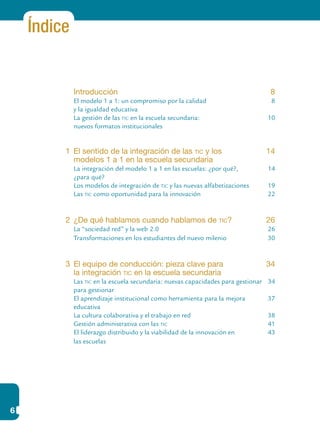 6
Índice
	 Introducción	 8
	 El modelo 1 a 1: un compromiso por la calidad	 8
	 y la igualdad educativa	
	 La gestión de las tic en la escuela secundaria: 	 10
	 nuevos formatos institucionales	
1	 El sentido de la integración de las tic y los 	 14
	 modelos 1 a 1 en la escuela secundaria
	 La integración del modelo 1 a 1 en las escuelas: ¿por qué?,	 14
	 ¿para qué?	
	 Los modelos de integración de tic y las nuevas alfabetizaciones	 19
	 Las tic como oportunidad para la innovación	 22
2	 ¿De qué hablamos cuando hablamos de tic?	 26
	 La “sociedad red” y la web 2.0	 26
	 Transformaciones en los estudiantes del nuevo milenio	 30
3	 El equipo de conducción: pieza clave para 	 34
	 la integración tic en la escuela secundaria	
	 Las tic en la escuela secundaria: nuevas capacidades para gestionar	 34
	 para gestionar
	 El aprendizaje institucional como herramienta para la mejora 	 37
	 educativa	
	 La cultura colaborativa y el trabajo en red	 38
	 Gestión administrativa con las tic	 41
	 El liderazgo distribuido y la viabilidad de la innovación en	 43
	 las escuelas	
 