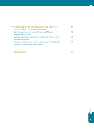 7
índice
4	 Planificación de la integración de las tic y 	 46
	 los modelos 1 a 1 en la escuela	
	 La integración de las tic en el marco del Plan de	 46
	 Mejora Institucional
	 Buenas prácticas de gestión de integración de tic en la 	 48
	 escuela secundaria	
	 Primeras conclusiones sobre la gestión de la integración	 49
	 de las tic en los ámbitos educativos
	 Bibliografía 	 52
 