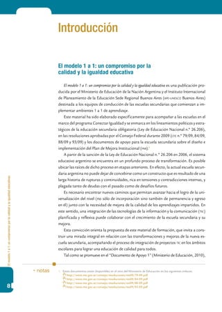 Elmodelo1a1:uncompromisoporlacalidadylaigualdadeducativas
8
Introducción
El modelo 1 a 1: un compromiso por la
calidad y la igualdad educativa
El modelo 1 a 1: un compromiso por la calidad y la igualdad educativa es una publicación pro-
ducida por el Ministerio de Educación de la Nación Argentina y el Instituto Internacional
de Planeamiento de la Educación Sede Regional Buenos Aires (iipe-unesco Buenos Aires)
destinada a los equipos de conducción de las escuelas secundarias que comienzan a im-
plementar ambientes 1 a 1 de aprendizaje.
Este material ha sido elaborado específicamente para acompañar a las escuelas en el
marco del programa Conectar Igualdad y se enmarca en los lineamientos políticos y estra-
tégicos de la educación secundaria obligatoria (Ley de Educación Nacional n.º 26.206),
en las resoluciones aprobadas por el Consejo Federal durante 2009 (cfe n.º 79/09, 84/09,
88/09 y 93/09) y los documentos de apoyo para la escuela secundaria sobre el diseño e
implementación del Plan de Mejora Institucional (pmi).1
A partir de la sanción de la Ley de Educación Nacional n.º 26.206 en 2006, el sistema
educativo argentino se encuentra en un profundo proceso de transformación. Es posible
ubicar las raíces de dicho proceso en etapas anteriores. En efecto, la actual escuela secun-
daria argentina no puede dejar de concebirse como un constructo que es resultado de una
larga historia de rupturas y continuidades, rica en tensiones y contradicciones internas, y
plagada tanto de deudas con el pasado como de desafíos futuros.
Es necesario encontrar nuevos caminos que permitan avanzar hacia el logro de la uni-
versalización del nivel (no sólo de incorporación sino también de permanencia y egreso
en él) junto con la necesidad de mejora de la calidad de los aprendizajes impartidos. En
este sentido, una integración de las tecnologías de la información y la comunicación (tic)
planificada y reflexiva puede colaborar con el crecimiento de la escuela secundaria y su
mejora.
Esta convicción orienta la propuesta de este material de formación, que invita a cons-
truir una mirada integral en relación con las transformaciones y mejoras de la nueva es-
cuela secundaria, acompañando el proceso de integración de proyectos tic en los ámbitos
escolares para lograr una educación de calidad para todos.
Tal como se promueve en el “Documento de Apoyo 1” (Ministerio de Educación, 2010),
1.	 Estos documentos están disponibles en el sitio del Ministerio de Educación en los siguientes enlaces:
	 http://www.me.gov.ar/consejo/resoluciones/res09/79-09.pdf
	 http://www.me.gov.ar/consejo/resoluciones/res09/84-09.pdf
	 http://www.me.gov.ar/consejo/resoluciones/res09/88-09.pdf
	 http://www.me.gov.ar/consejo/resoluciones/res09/93-09.pdf
* notas
 