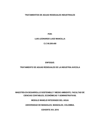 TRATAMIENTOS DE AGUAS RESIDUALES INDUSTRIALES
POR:
LUIS LEONARDO LUGO MANCILLA
C.C 88.269.400
ENFOQUE:
TRATAMIENTO DE AGUAS RESIDUALES DE LA INDUSTRIA AVICOLA
MAESTRÍA EN DESARROLLO SOSTENIBLE Y MEDIO AMBIENTE, FACULTAD DE
CIENCIAS CONTABLES, ECONÓMICAS Y ADMINISTRATIVAS.
MODULO MANEJO INTEGRADO DEL AGUA
UNIVERSIDAD DE MANIZALES, MANIZALES, COLOMBIA.
COHORTE XVI, 2016
 