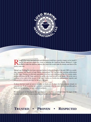 R
        ooted in the belief that hard work and dedication would have a positive impact on his family’s
        way of life and move them ever closer to attaining the American Dream, Roberto C. Lugo
        decided to make the maritime industry the vessel that would make his dreams and those of his
family come true.

Taking Lugo Welding Service from a one man business with a welding rig in the mid-1980’s to a world-
class operation now known as Lugo Marine International, LLC has been the crowning achievement
for Mr. Lugo. Turning over the main operations to his four sons at the dawn of the 21st century marks
another milestone for Mr. Lugo and now he and his sons look forward to the future. We invite you to
continue to be a part of the success of the Lugo Family as a world-class procurement, logistics and
transportation solutions provider for the next 100 years.

To those who have made our success possible, we thank you. To those who have just come aboard, we
welcome you. To all, we pledge our continued commitment to the best level of service possible and we
thank you for entrusting our team with your projects.

We invite you to see the projects that have been part of our lives as outlined within the pages of this
brochure and we look forward to including your project in future printings.
 