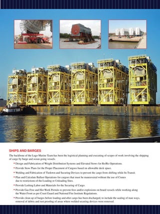 SHIPS AND BARGES
The backbone of the Lugo Marine Team has been the logistical planning and executing of scopes of work involving the shipping
of cargo by barge and ocean going vessels.
   • Design and Fabrication of Weight Distribution Systems and Elevated Stows for Ro/Ro Operations.
   • Provide Stow Plans for the Proper Placement of Cargoes based on allowable deck space.
   • Welding and Fabrication of Tiedown and Securing Devices to prevent the cargo from shifting while In-Transit.
   • Plan and Calculate Ballast Operations for cargoes that must be maneuvered without the use of Cranes
     due to restrictions of the Loading or Unloading Sites.
   • Provide Lashing Labor and Materials for the Securing of Cargo.
   • Provide Gas Free and Hot Work Permits to prevent fires and/or explosions on board vessels while working along
     the Water Front as per Coast Guard and National Fire Institute Regulations.
   • Provide clean up of barges before loading and after cargo has been discharged, to include the sealing of man ways,
     removal of debris and rust proofing of areas where welded securing devices were removed.
 