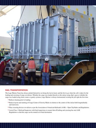 RAIL TRANSPORTATION
The Lugo Marine Team has always prided themselves on being the last to know and the first to go when the call is taken for the
loading and securing of cargo on railcars. Whether the cargo was loaded directly to the railcar using ship’s gear or whether the
cargo was loaded using shore cranes or gantry systems, Lugo Marine is always instrumental in doing the job right the first time.
    • Railcar cleaning prior to loading.
    • Railcar layout and marking of Cargo Center of Gravity Marks in relation to the centers of the railcar both longitudinally
     and transverse.
    • Place securing devices on railcars as per the Association of American Railroads (AAR) – Open Top Rules and Regulations.
    • Assist Class 1 Railroad Inspectors with final inspections to ensure that all lashing and securing has met AAR
     Regulations so that the cargo can be routed to its final destination.
 