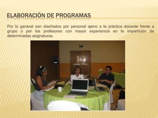 ELABORACIÓN DE PROGRAMAS
Por lo general son diseñados por personal ajeno a la práctica docente frente a
grupo o por los profesores con mayor experiencia en la impartición de
determinadas asignaturas.
 