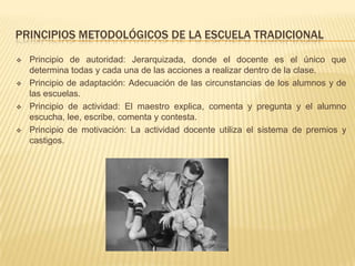 PRINCIPIOS METODOLÓGICOS DE LA ESCUELA TRADICIONAL

   Principio de autoridad: Jerarquizada, donde el docente es el único que
    determina todas y cada una de las acciones a realizar dentro de la clase.
   Principio de adaptación: Adecuación de las circunstancias de los alumnos y de
    las escuelas.
   Principio de actividad: El maestro explica, comenta y pregunta y el alumno
    escucha, lee, escribe, comenta y contesta.
   Principio de motivación: La actividad docente utiliza el sistema de premios y
    castigos.
 