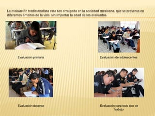 La evaluación tradicionalista esta tan arraigada en la sociedad mexicana, que se presenta en
diferentes ámbitos de la vida sin importar la edad de los evaluados.




       Evaluación primaria                                    Evaluación de adolescentes




       Evaluación docente                                     Evaluación para todo tipo de
                                                                        trabajo
 