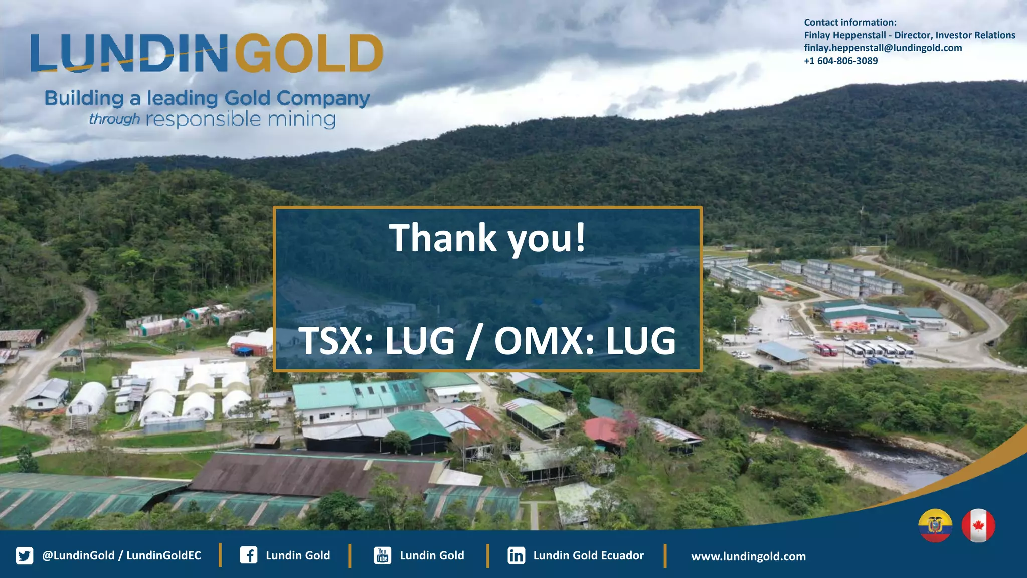 Contact information:
Finlay Heppenstall - Director, Investor Relations
finlay.heppenstall@lundingold.com
+1 604-806-3089
Lundin Gold
@LundinGold / LundinGoldEC Lundin Gold Ecuador
Lundin Gold www.lundingold.com
Thank you!
TSX: LUG / OMX: LUG
 