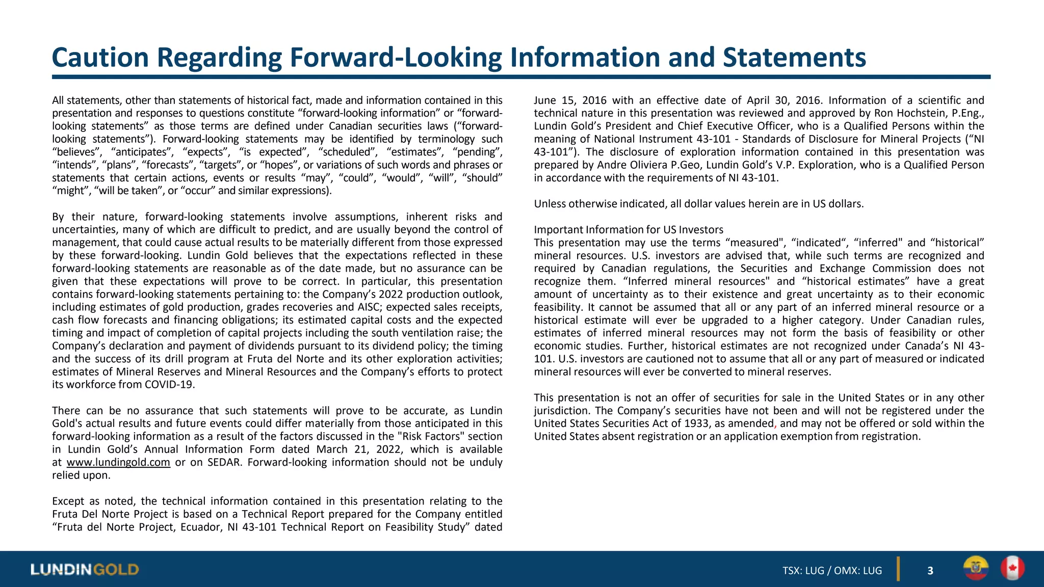 Caution Regarding Forward-Looking Information and Statements
All statements, other than statements of historical fact, made and information contained in this
presentation and responses to questions constitute “forward-looking information” or “forward-
looking statements” as those terms are defined under Canadian securities laws (“forward-
looking statements”). Forward-looking statements may be identified by terminology such
“believes”, “anticipates”, “expects”, “is expected”, “scheduled”, “estimates”, “pending”,
“intends”, “plans”, “forecasts”, “targets”, or “hopes”, or variations of such words and phrases or
statements that certain actions, events or results “may”, “could”, “would”, “will”, “should”
“might”, “will be taken”, or “occur” and similar expressions).
By their nature, forward-looking statements involve assumptions, inherent risks and
uncertainties, many of which are difficult to predict, and are usually beyond the control of
management, that could cause actual results to be materially different from those expressed
by these forward-looking. Lundin Gold believes that the expectations reflected in these
forward-looking statements are reasonable as of the date made, but no assurance can be
given that these expectations will prove to be correct. In particular, this presentation
contains forward-looking statements pertaining to: the Company’s 2022 production outlook,
including estimates of gold production, grades recoveries and AISC; expected sales receipts,
cash flow forecasts and financing obligations; its estimated capital costs and the expected
timing and impact of completion of capital projects including the south ventilation raise; the
Company’s declaration and payment of dividends pursuant to its dividend policy; the timing
and the success of its drill program at Fruta del Norte and its other exploration activities;
estimates of Mineral Reserves and Mineral Resources and the Company’s efforts to protect
its workforce from COVID-19.
There can be no assurance that such statements will prove to be accurate, as Lundin
Gold's actual results and future events could differ materially from those anticipated in this
forward-looking information as a result of the factors discussed in the "Risk Factors" section
in Lundin Gold’s Annual Information Form dated March 21, 2022, which is available
at www.lundingold.com or on SEDAR. Forward-looking information should not be unduly
relied upon.
Except as noted, the technical information contained in this presentation relating to the
Fruta Del Norte Project is based on a Technical Report prepared for the Company entitled
“Fruta del Norte Project, Ecuador, NI 43-101 Technical Report on Feasibility Study” dated
June 15, 2016 with an effective date of April 30, 2016. Information of a scientific and
technical nature in this presentation was reviewed and approved by Ron Hochstein, P.Eng.,
Lundin Gold’s President and Chief Executive Officer, who is a Qualified Persons within the
meaning of National Instrument 43-101 - Standards of Disclosure for Mineral Projects (“NI
43-101”). The disclosure of exploration information contained in this presentation was
prepared by Andre Oliviera P.Geo, Lundin Gold’s V.P. Exploration, who is a Qualified Person
in accordance with the requirements of NI 43-101.
Unless otherwise indicated, all dollar values herein are in US dollars.
Important Information for US Investors
This presentation may use the terms “measured", “indicated“, “inferred" and “historical”
mineral resources. U.S. investors are advised that, while such terms are recognized and
required by Canadian regulations, the Securities and Exchange Commission does not
recognize them. “Inferred mineral resources" and “historical estimates” have a great
amount of uncertainty as to their existence and great uncertainty as to their economic
feasibility. It cannot be assumed that all or any part of an inferred mineral resource or a
historical estimate will ever be upgraded to a higher category. Under Canadian rules,
estimates of inferred mineral resources may not form the basis of feasibility or other
economic studies. Further, historical estimates are not recognized under Canada’s NI 43-
101. U.S. investors are cautioned not to assume that all or any part of measured or indicated
mineral resources will ever be converted to mineral reserves.
This presentation is not an offer of securities for sale in the United States or in any other
jurisdiction. The Company’s securities have not been and will not be registered under the
United States Securities Act of 1933, as amended, and may not be offered or sold within the
United States absent registration or an application exemption from registration.
3
TSX: LUG / OMX: LUG
 