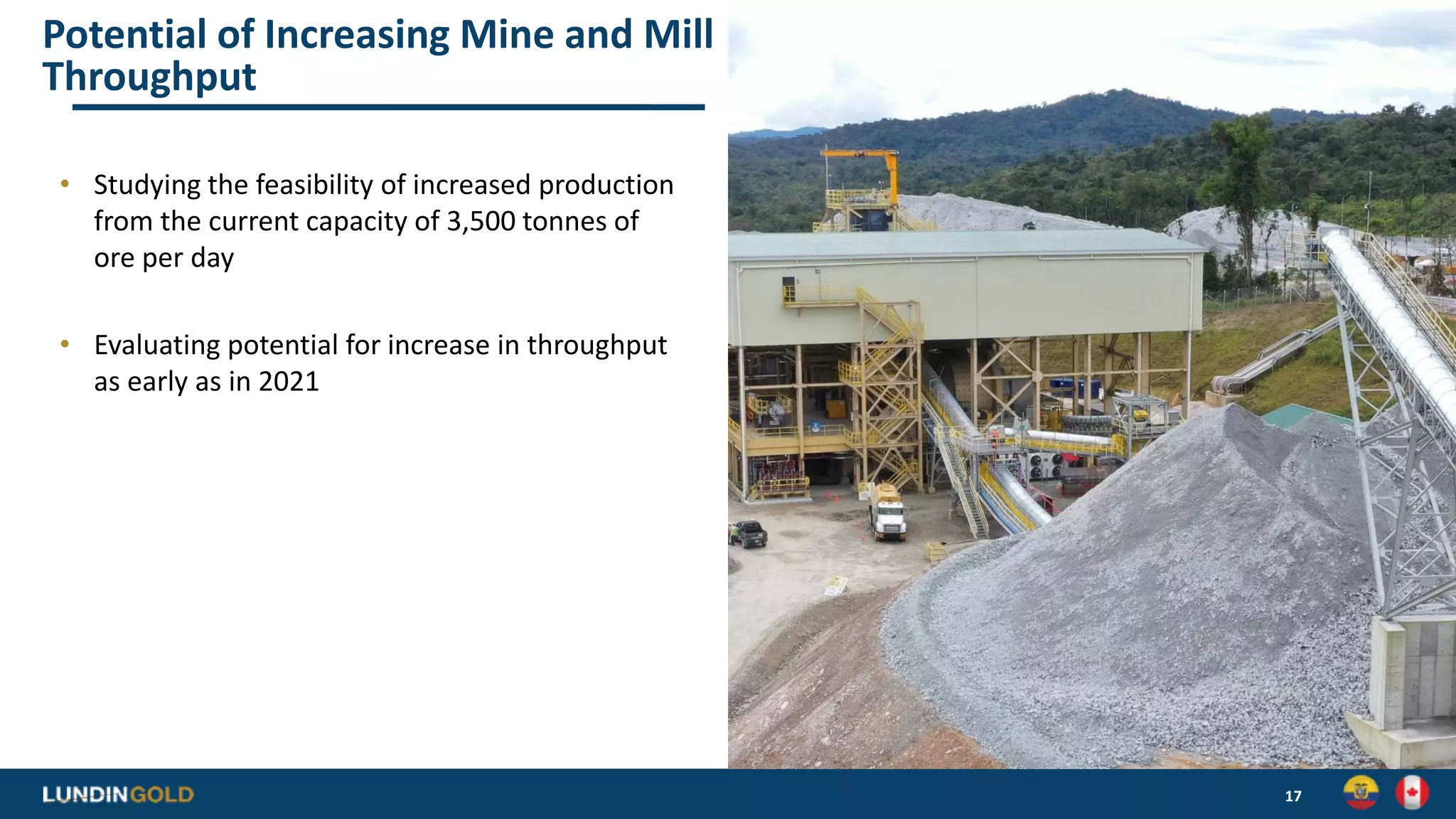 Potential of Increasing Mine and Mill
Throughput
• Studying the feasibility of increased production
from the current capacity of 3,500 tonnes of
ore per day
• Evaluating potential for increase in throughput
as early as in 2021
17
 