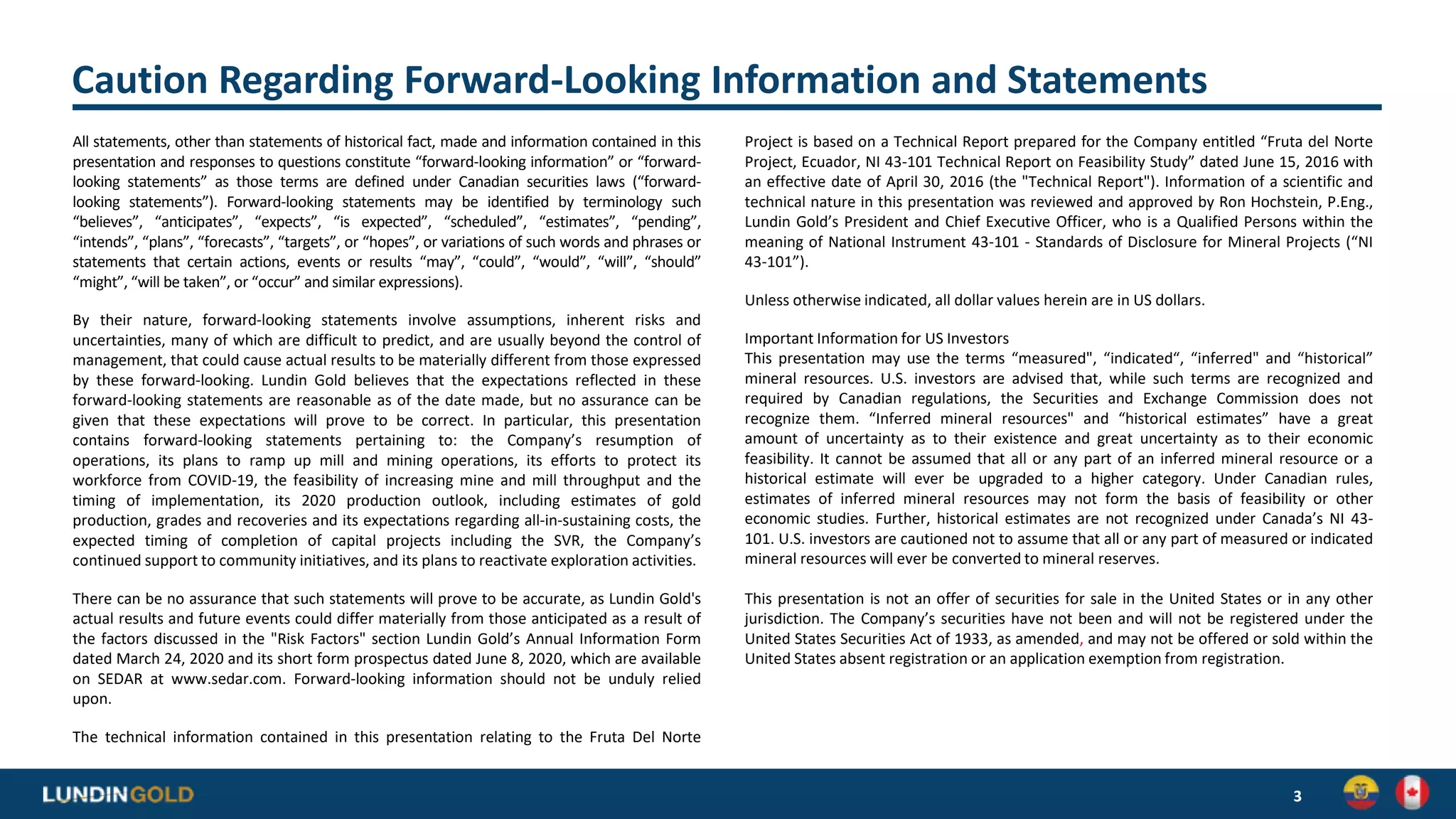Caution Regarding Forward-Looking Information and Statements
All statements, other than statements of historical fact, made and information contained in this
presentation and responses to questions constitute “forward-looking information” or “forward-
looking statements” as those terms are defined under Canadian securities laws (“forward-
looking statements”). Forward-looking statements may be identified by terminology such
“believes”, “anticipates”, “expects”, “is expected”, “scheduled”, “estimates”, “pending”,
“intends”, “plans”, “forecasts”, “targets”, or “hopes”, or variations of such words and phrases or
statements that certain actions, events or results “may”, “could”, “would”, “will”, “should”
“might”, “will be taken”, or “occur” and similar expressions).
By their nature, forward-looking statements involve assumptions, inherent risks and
uncertainties, many of which are difficult to predict, and are usually beyond the control of
management, that could cause actual results to be materially different from those expressed
by these forward-looking. Lundin Gold believes that the expectations reflected in these
forward-looking statements are reasonable as of the date made, but no assurance can be
given that these expectations will prove to be correct. In particular, this presentation
contains forward-looking statements pertaining to: the Company’s resumption of
operations, its plans to ramp up mill and mining operations, its efforts to protect its
workforce from COVID-19, the feasibility of increasing mine and mill throughput and the
timing of implementation, its 2020 production outlook, including estimates of gold
production, grades and recoveries and its expectations regarding all-in-sustaining costs, the
expected timing of completion of capital projects including the SVR, the Company’s
continued support to community initiatives, and its plans to reactivate exploration activities.
There can be no assurance that such statements will prove to be accurate, as Lundin Gold's
actual results and future events could differ materially from those anticipated as a result of
the factors discussed in the "Risk Factors" section Lundin Gold’s Annual Information Form
dated March 24, 2020 and its short form prospectus dated June 8, 2020, which are available
on SEDAR at www.sedar.com. Forward-looking information should not be unduly relied
upon.
The technical information contained in this presentation relating to the Fruta Del Norte
Project is based on a Technical Report prepared for the Company entitled “Fruta del Norte
Project, Ecuador, NI 43-101 Technical Report on Feasibility Study” dated June 15, 2016 with
an effective date of April 30, 2016 (the "Technical Report"). Information of a scientific and
technical nature in this presentation was reviewed and approved by Ron Hochstein, P.Eng.,
Lundin Gold’s President and Chief Executive Officer, who is a Qualified Persons within the
meaning of National Instrument 43-101 - Standards of Disclosure for Mineral Projects (“NI
43-101”).
Unless otherwise indicated, all dollar values herein are in US dollars.
Important Information for US Investors
This presentation may use the terms “measured", “indicated“, “inferred" and “historical”
mineral resources. U.S. investors are advised that, while such terms are recognized and
required by Canadian regulations, the Securities and Exchange Commission does not
recognize them. “Inferred mineral resources" and “historical estimates” have a great
amount of uncertainty as to their existence and great uncertainty as to their economic
feasibility. It cannot be assumed that all or any part of an inferred mineral resource or a
historical estimate will ever be upgraded to a higher category. Under Canadian rules,
estimates of inferred mineral resources may not form the basis of feasibility or other
economic studies. Further, historical estimates are not recognized under Canada’s NI 43-
101. U.S. investors are cautioned not to assume that all or any part of measured or indicated
mineral resources will ever be converted to mineral reserves.
This presentation is not an offer of securities for sale in the United States or in any other
jurisdiction. The Company’s securities have not been and will not be registered under the
United States Securities Act of 1933, as amended, and may not be offered or sold within the
United States absent registration or an application exemption from registration.
3
 
