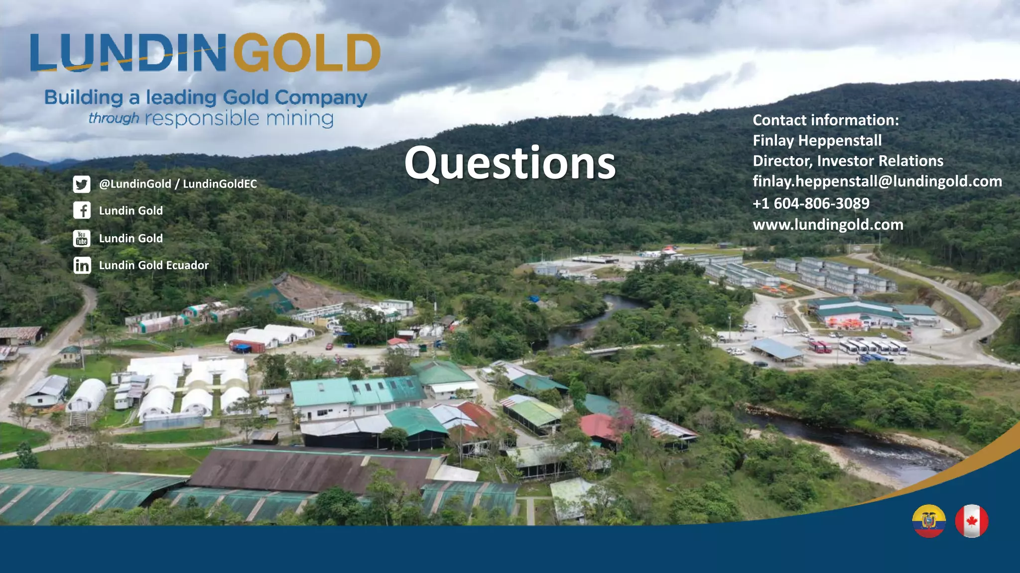 Lundin Gold
@LundinGold / LundinGoldEC
Lundin Gold Ecuador
Lundin Gold
Questions
Contact information:
Finlay Heppenstall
Director, Investor Relations
finlay.heppenstall@lundingold.com
+1 604-806-3089
www.lundingold.com
 