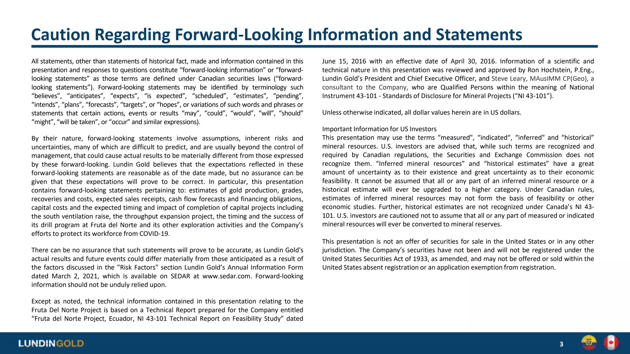 Caution Regarding Forward-Looking Information and Statements
All statements, other than statements of historical fact, made and information contained in this
presentation and responses to questions constitute “forward-looking information” or “forward-
looking statements” as those terms are defined under Canadian securities laws (“forward-
looking statements”). Forward-looking statements may be identified by terminology such
“believes”, “anticipates”, “expects”, “is expected”, “scheduled”, “estimates”, “pending”,
“intends”, “plans”, “forecasts”, “targets”, or “hopes”, or variations of such words and phrases or
statements that certain actions, events or results “may”, “could”, “would”, “will”, “should”
“might”, “will be taken”, or “occur” and similar expressions).
By their nature, forward-looking statements involve assumptions, inherent risks and
uncertainties, many of which are difficult to predict, and are usually beyond the control of
management, that could cause actual results to be materially different from those expressed
by these forward-looking. Lundin Gold believes that the expectations reflected in these
forward-looking statements are reasonable as of the date made, but no assurance can be
given that these expectations will prove to be correct. In particular, this presentation
contains forward-looking statements pertaining to: estimates of gold production, grades,
recoveries and costs, expected sales receipts, cash flow forecasts and financing obligations,
capital costs and the expected timing and impact of completion of capital projects including
the south ventilation raise, the throughput expansion project, the timing and the success of
its drill program at Fruta del Norte and its other exploration activities and the Company’s
efforts to protect its workforce from COVID-19.
There can be no assurance that such statements will prove to be accurate, as Lundin Gold's
actual results and future events could differ materially from those anticipated as a result of
the factors discussed in the "Risk Factors" section Lundin Gold’s Annual Information Form
dated March 2, 2021, which is available on SEDAR at www.sedar.com. Forward-looking
information should not be unduly relied upon.
Except as noted, the technical information contained in this presentation relating to the
Fruta Del Norte Project is based on a Technical Report prepared for the Company entitled
“Fruta del Norte Project, Ecuador, NI 43-101 Technical Report on Feasibility Study” dated
June 15, 2016 with an effective date of April 30, 2016. Information of a scientific and
technical nature in this presentation was reviewed and approved by Ron Hochstein, P.Eng.,
Lundin Gold’s President and Chief Executive Officer, and Steve Leary, MAusIMM CP(Geo), a
consultant to the Company, who are Qualified Persons within the meaning of National
Instrument 43-101 - Standards of Disclosure for Mineral Projects (“NI 43-101”).
Unless otherwise indicated, all dollar values herein are in US dollars.
Important Information for US Investors
This presentation may use the terms “measured", “indicated“, “inferred" and “historical”
mineral resources. U.S. investors are advised that, while such terms are recognized and
required by Canadian regulations, the Securities and Exchange Commission does not
recognize them. “Inferred mineral resources" and “historical estimates” have a great
amount of uncertainty as to their existence and great uncertainty as to their economic
feasibility. It cannot be assumed that all or any part of an inferred mineral resource or a
historical estimate will ever be upgraded to a higher category. Under Canadian rules,
estimates of inferred mineral resources may not form the basis of feasibility or other
economic studies. Further, historical estimates are not recognized under Canada’s NI 43-
101. U.S. investors are cautioned not to assume that all or any part of measured or indicated
mineral resources will ever be converted to mineral reserves.
This presentation is not an offer of securities for sale in the United States or in any other
jurisdiction. The Company’s securities have not been and will not be registered under the
United States Securities Act of 1933, as amended, and may not be offered or sold within the
United States absent registration or an application exemption from registration.
3
 