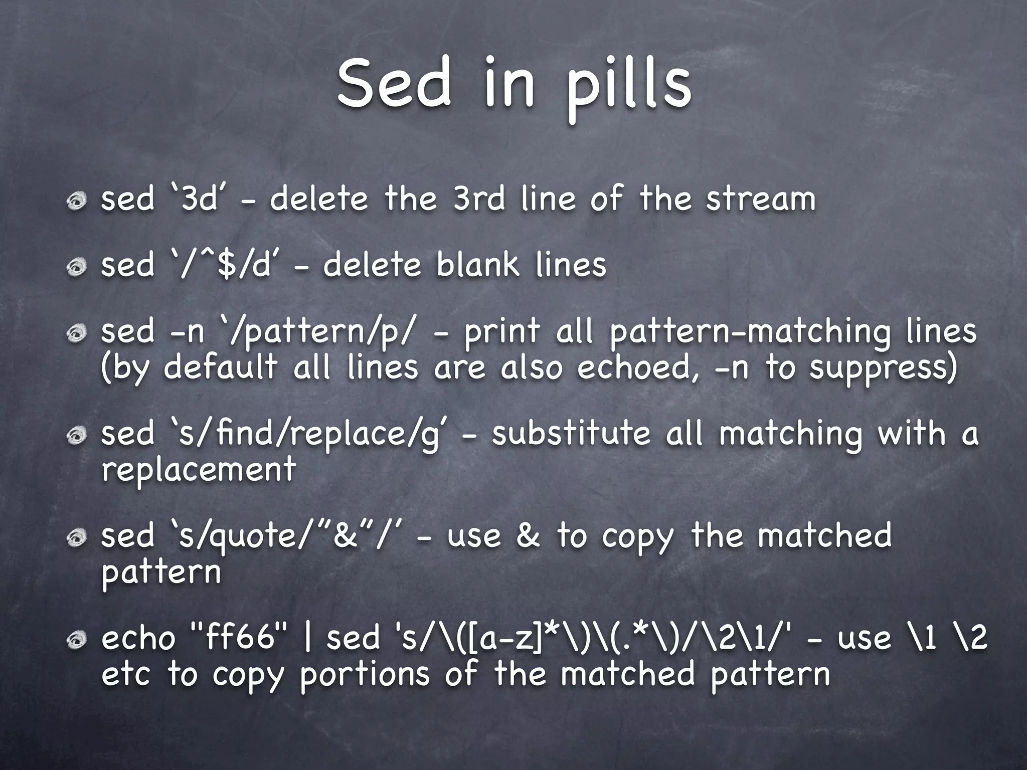 Sed in pills
sed ‘3d’ - delete the 3rd line of the stream
sed ‘/^$/d’ - delete blank lines
sed -n ‘/pattern/p/ - print all pattern-matching lines
(by default all lines are also echoed, -n to suppress)
sed ‘s/ﬁnd/replace/g’ - substitute all matching with a
replacement
sed ‘s/quote/”&”/’ - use & to copy the matched
pattern
echo "ff66" | sed 's/([a-z]*)(.*)/21/' - use 1 2
etc to copy portions of the matched pattern
 
