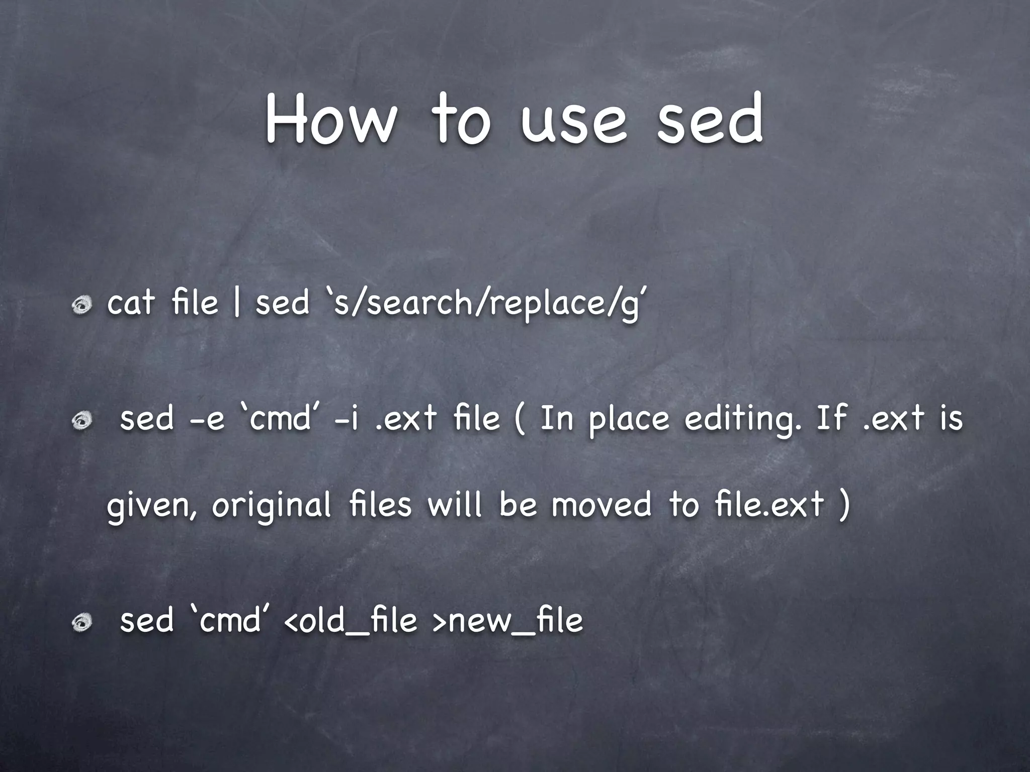 How to use sed

cat ﬁle | sed ‘s/search/replace/g’


sed -e ‘cmd’ -i .ext ﬁle ( In place editing. If .ext is

given, original ﬁles will be moved to ﬁle.ext )


sed ‘cmd’ <old_ﬁle >new_ﬁle
 