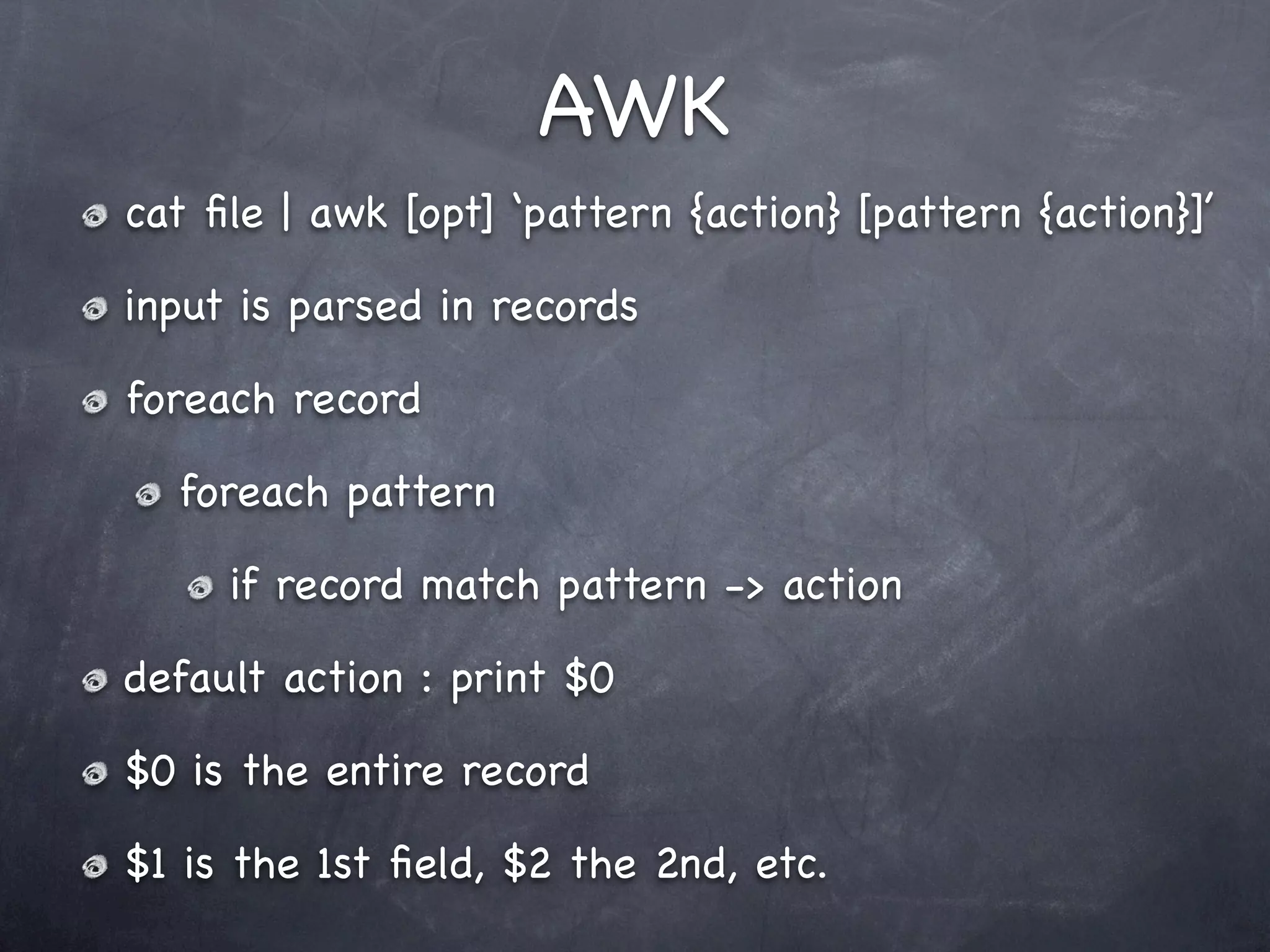 AWK
cat ﬁle | awk [opt] ‘pattern {action} [pattern {action}]’

input is parsed in records

foreach record

  foreach pattern

     if record match pattern -> action

default action : print $0

$0 is the entire record

$1 is the 1st ﬁeld, $2 the 2nd, etc.
 