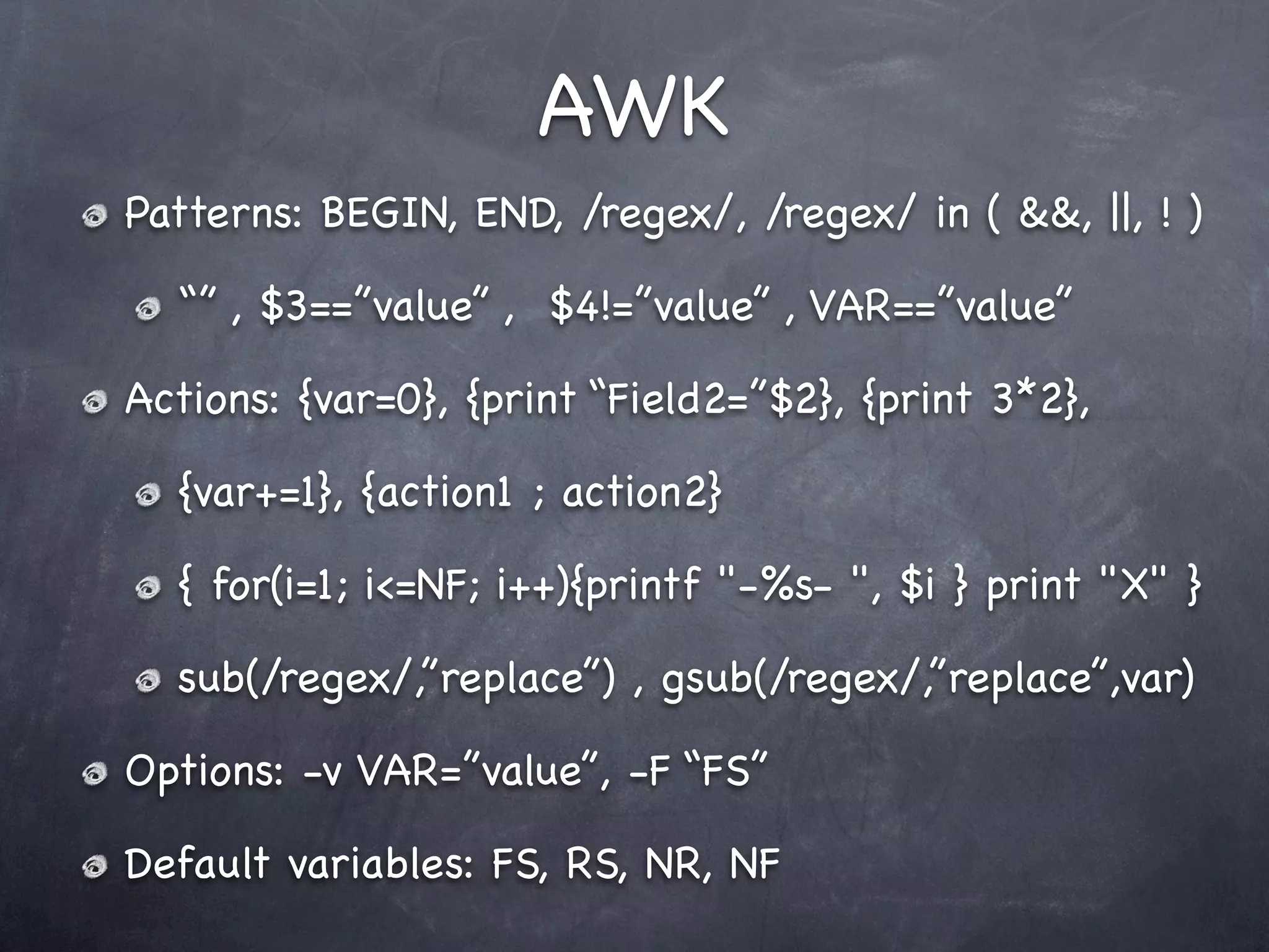 AWK
Patterns: BEGIN, END, /regex/, /regex/ in ( &&, ||, ! )

  “” , $3==”value” , $4!=”value” , VAR==”value”

Actions: {var=0}, {print “Field2=”$2}, {print 3*2},

  {var+=1}, {action1 ; action2}

  { for(i=1; i<=NF; i++){printf "-%s- ", $i } print "X" }

  sub(/regex/,”replace”) , gsub(/regex/,”replace”,var)

Options: -v VAR=”value”, -F “FS”

Default variables: FS, RS, NR, NF
 