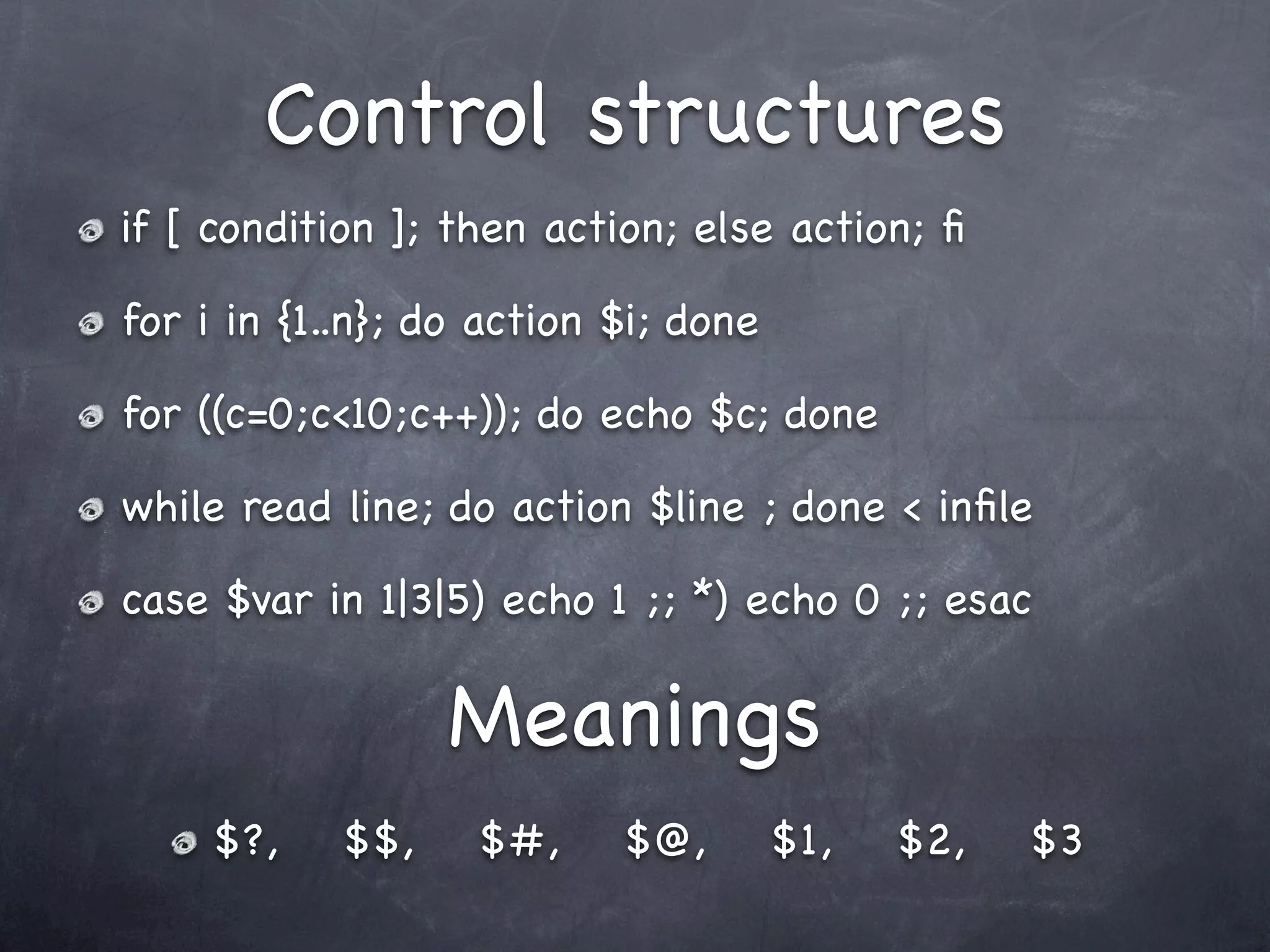 Control structures
if [ condition ]; then action; else action; ﬁ

for i in {1..n}; do action $i; done

for ((c=0;c<10;c++)); do echo $c; done

while read line; do action $line ; done < inﬁle

case $var in 1|3|5) echo 1 ;; *) echo 0 ;; esac

                  Meanings
     $?,    $$,    $#,     $@,        $1,   $2,   $3
 