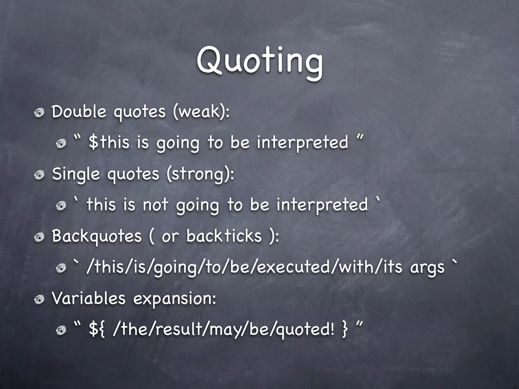 Quoting
Double quotes (weak):
  “ $this is going to be interpreted ”
Single quotes (strong):
  ‘ this is not going to be interpreted ‘
Backquotes ( or backticks ):
  ` /this/is/going/to/be/executed/with/its args `
Variables expansion:
  “ ${ /the/result/may/be/quoted! } ”
 