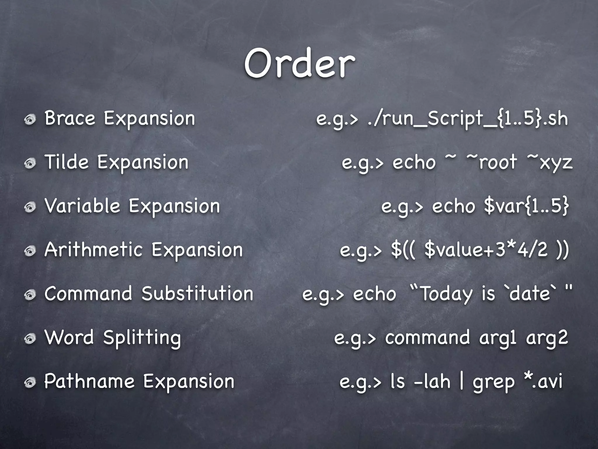 Order
Brace Expansion         e.g.> ./run_Script_{1..5}.sh

Tilde Expansion            e.g.> echo ~ ~root ~xyz

Variable Expansion             e.g.> echo $var{1..5}

Arithmetic Expansion       e.g.> $(( $value+3*4/2 ))

Command Substitution   e.g.> echo “Today is `date` "

Word Splitting            e.g.> command arg1 arg2

Pathname Expansion        e.g.> ls -lah | grep *.avi
 