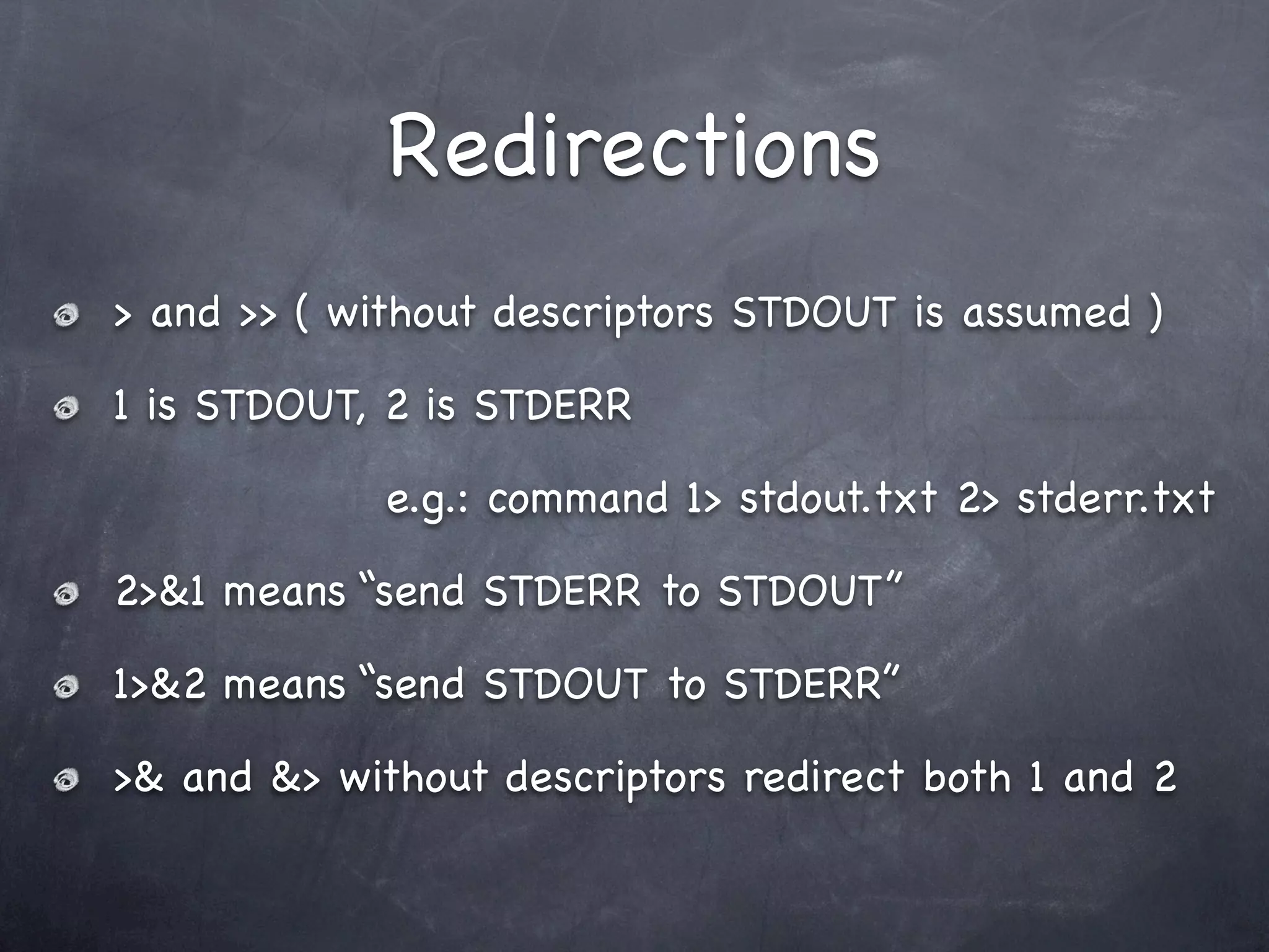 Redirections
> and >> ( without descriptors STDOUT is assumed )

1 is STDOUT, 2 is STDERR

             e.g.: command 1> stdout.txt 2> stderr.txt

2>&1 means “send STDERR to STDOUT”

1>&2 means “send STDOUT to STDERR”

>& and &> without descriptors redirect both 1 and 2
 