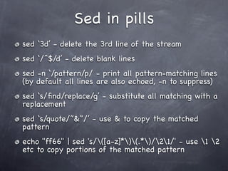 Sed in pills
sed ‘3d’ - delete the 3rd line of the stream
sed ‘/^$/d’ - delete blank lines
sed -n ‘/pattern/p/ - print all pattern-matching lines
(by default all lines are also echoed, -n to suppress)
sed ‘s/ﬁnd/replace/g’ - substitute all matching with a
replacement
sed ‘s/quote/”&”/’ - use & to copy the matched
pattern
echo "ff66" | sed 's/([a-z]*)(.*)/21/' - use 1 2
etc to copy portions of the matched pattern
 