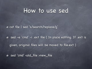 How to use sed

cat ﬁle | sed ‘s/search/replace/g’


sed -e ‘cmd’ -i .ext ﬁle ( In place editing. If .ext is

given, original ﬁles will be moved to ﬁle.ext )


sed ‘cmd’ <old_ﬁle >new_ﬁle
 