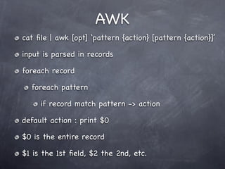 AWK
cat ﬁle | awk [opt] ‘pattern {action} [pattern {action}]’

input is parsed in records

foreach record

  foreach pattern

     if record match pattern -> action

default action : print $0

$0 is the entire record

$1 is the 1st ﬁeld, $2 the 2nd, etc.
 