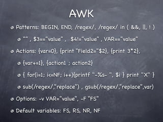 AWK
Patterns: BEGIN, END, /regex/, /regex/ in ( &&, ||, ! )

  “” , $3==”value” , $4!=”value” , VAR==”value”

Actions: {var=0}, {print “Field2=”$2}, {print 3*2},

  {var+=1}, {action1 ; action2}

  { for(i=1; i<=NF; i++){printf "-%s- ", $i } print "X" }

  sub(/regex/,”replace”) , gsub(/regex/,”replace”,var)

Options: -v VAR=”value”, -F “FS”

Default variables: FS, RS, NR, NF
 