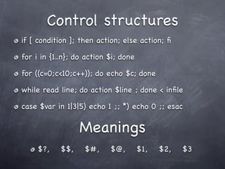 Control structures
if [ condition ]; then action; else action; ﬁ

for i in {1..n}; do action $i; done

for ((c=0;c<10;c++)); do echo $c; done

while read line; do action $line ; done < inﬁle

case $var in 1|3|5) echo 1 ;; *) echo 0 ;; esac

                  Meanings
     $?,    $$,    $#,     $@,        $1,   $2,   $3
 