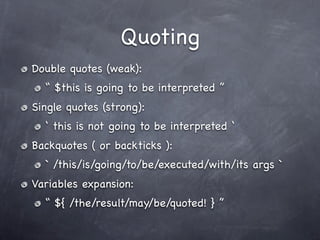 Quoting
Double quotes (weak):
  “ $this is going to be interpreted ”
Single quotes (strong):
  ‘ this is not going to be interpreted ‘
Backquotes ( or backticks ):
  ` /this/is/going/to/be/executed/with/its args `
Variables expansion:
  “ ${ /the/result/may/be/quoted! } ”
 