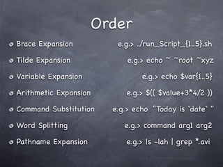 Order
Brace Expansion         e.g.> ./run_Script_{1..5}.sh

Tilde Expansion            e.g.> echo ~ ~root ~xyz

Variable Expansion             e.g.> echo $var{1..5}

Arithmetic Expansion       e.g.> $(( $value+3*4/2 ))

Command Substitution   e.g.> echo “Today is `date` "

Word Splitting            e.g.> command arg1 arg2

Pathname Expansion        e.g.> ls -lah | grep *.avi
 