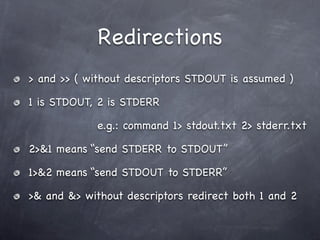 Redirections
> and >> ( without descriptors STDOUT is assumed )

1 is STDOUT, 2 is STDERR

             e.g.: command 1> stdout.txt 2> stderr.txt

2>&1 means “send STDERR to STDOUT”

1>&2 means “send STDOUT to STDERR”

>& and &> without descriptors redirect both 1 and 2
 