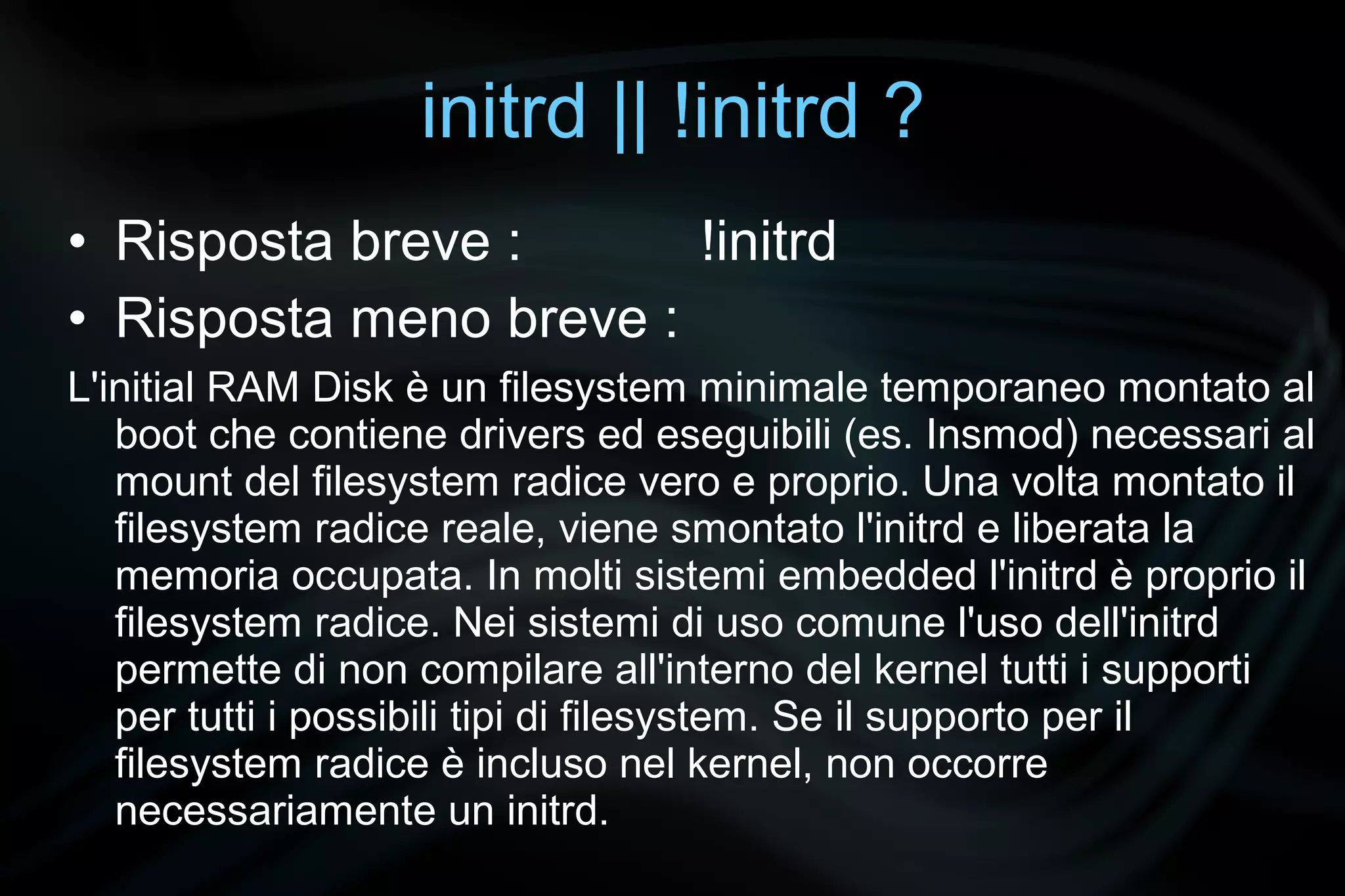 initrd || !initrd ?
• Risposta breve :      !initrd
• Risposta meno breve :
L'initial RAM Disk è un filesystem minimale temporaneo montato al
   boot che contiene drivers ed eseguibili (es. Insmod) necessari al
   mount del filesystem radice vero e proprio. Una volta montato il
   filesystem radice reale, viene smontato l'initrd e liberata la
   memoria occupata. In molti sistemi embedded l'initrd è proprio il
   filesystem radice. Nei sistemi di uso comune l'uso dell'initrd
   permette di non compilare all'interno del kernel tutti i supporti
   per tutti i possibili tipi di filesystem. Se il supporto per il
   filesystem radice è incluso nel kernel, non occorre
   necessariamente un initrd.
 