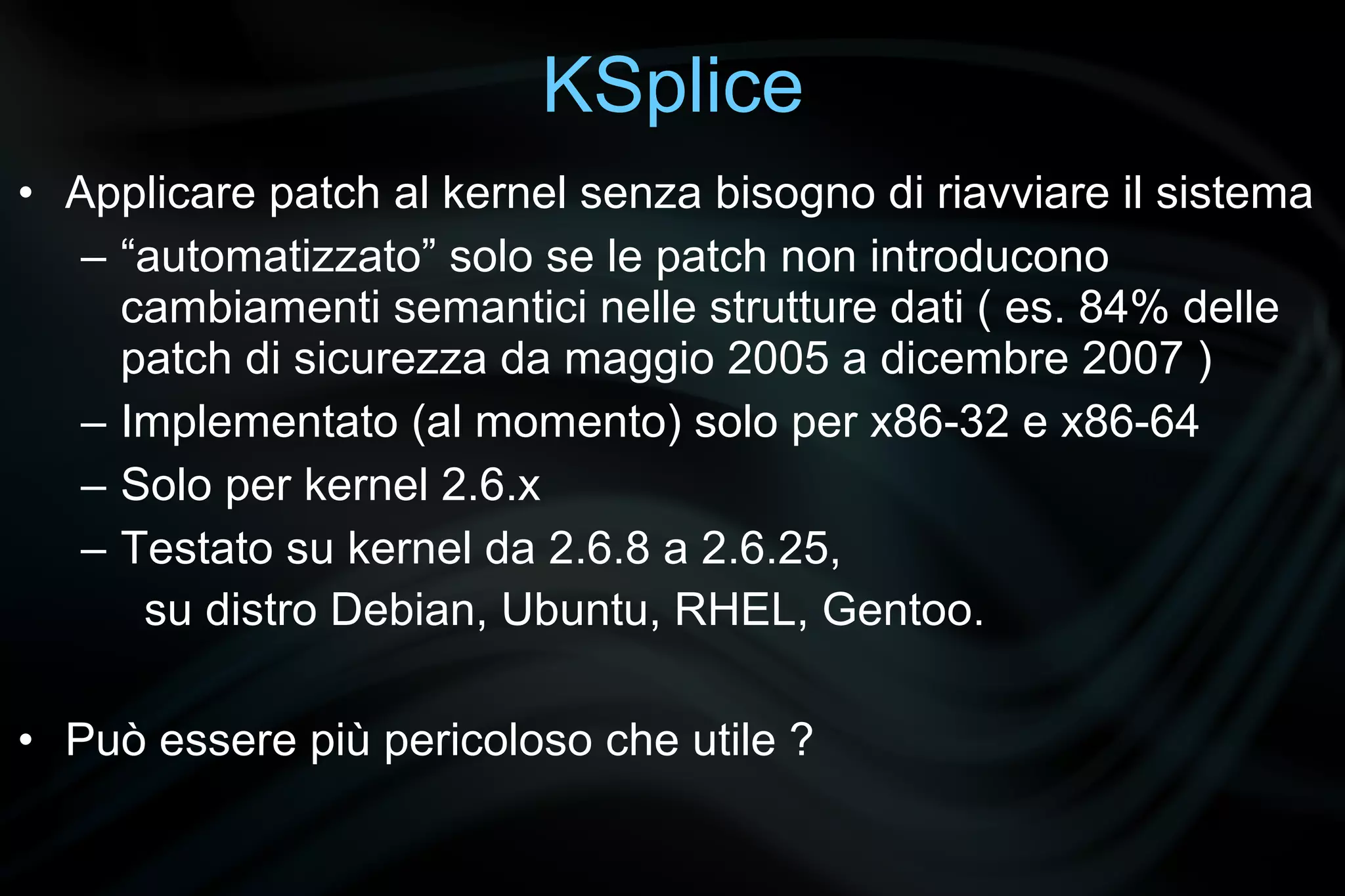 KSplice
• Applicare patch al kernel senza bisogno di riavviare il sistema
   – “automatizzato” solo se le patch non introducono
     cambiamenti semantici nelle strutture dati ( es. 84% delle
     patch di sicurezza da maggio 2005 a dicembre 2007 )
   – Implementato (al momento) solo per x86-32 e x86-64
   – Solo per kernel 2.6.x
   – Testato su kernel da 2.6.8 a 2.6.25,
      su distro Debian, Ubuntu, RHEL, Gentoo.

• Può essere più pericoloso che utile ?
 