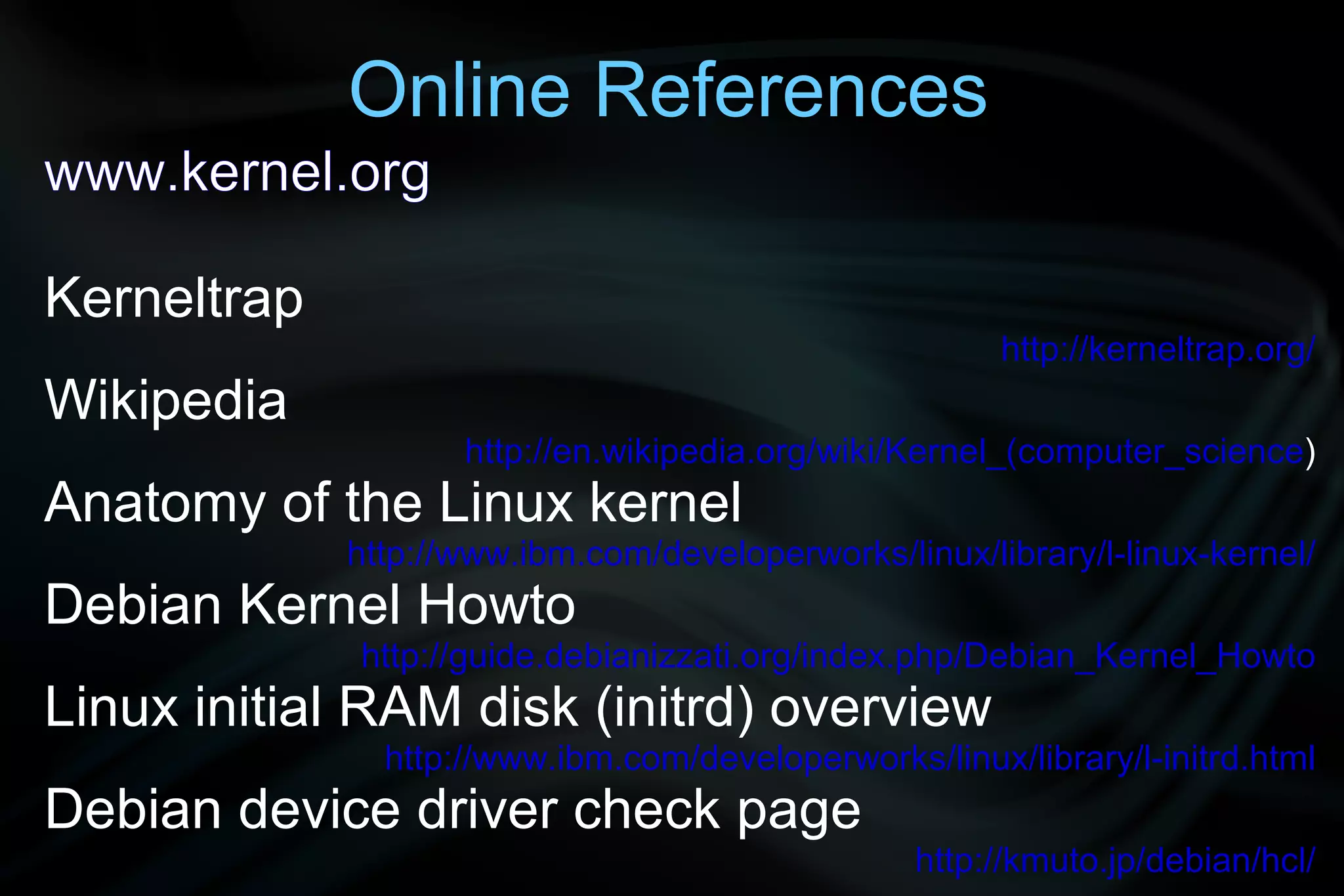 Online References
www.kernel.org

Kerneltrap
                                                       http://kerneltrap.org/
Wikipedia
                    http://en.wikipedia.org/wiki/Kernel_(computer_science)
Anatomy of the Linux kernel
             http://www.ibm.com/developerworks/linux/library/l-linux-kernel/
Debian Kernel Howto
             http://guide.debianizzati.org/index.php/Debian_Kernel_Howto
Linux initial RAM disk (initrd) overview
               http://www.ibm.com/developerworks/linux/library/l-initrd.html
Debian device driver check page
                                                 http://kmuto.jp/debian/hcl/
 