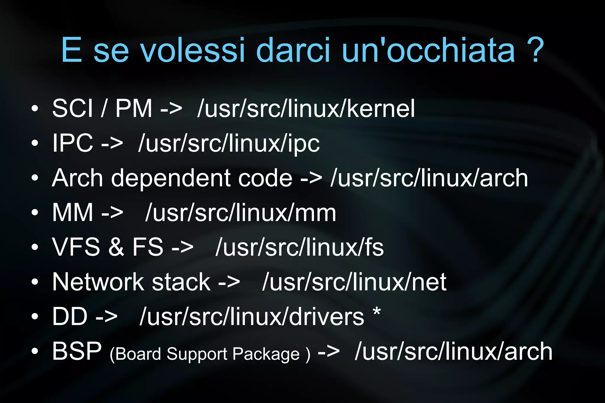 E se volessi darci un'occhiata ?
•   SCI / PM -> /usr/src/linux/kernel
•   IPC -> /usr/src/linux/ipc
•   Arch dependent code -> /usr/src/linux/arch
•   MM -> /usr/src/linux/mm
•   VFS & FS -> /usr/src/linux/fs
•   Network stack -> /usr/src/linux/net
•   DD -> /usr/src/linux/drivers *
•   BSP (Board Support Package ) -> /usr/src/linux/arch
 