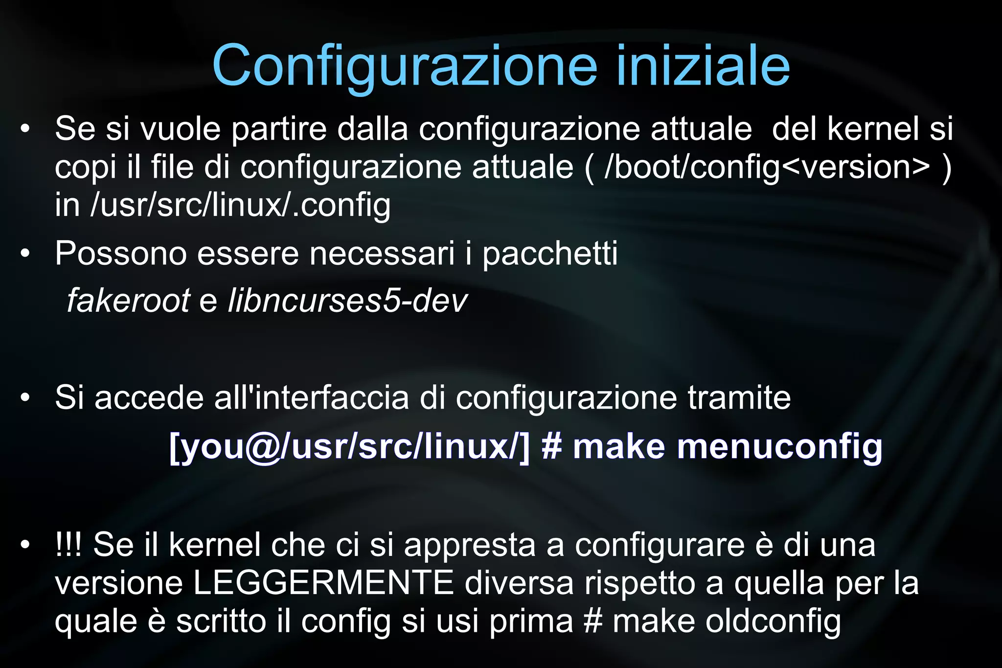 Configurazione iniziale
• Se si vuole partire dalla configurazione attuale del kernel si
  copi il file di configurazione attuale ( /boot/config<version> )
  in /usr/src/linux/.config
• Possono essere necessari i pacchetti
   fakeroot e libncurses5-dev

• Si accede all'interfaccia di configurazione tramite
          [you@/usr/src/linux/] # make menuconfig

• !!! Se il kernel che ci si appresta a configurare è di una
  versione LEGGERMENTE diversa rispetto a quella per la
  quale è scritto il config si usi prima # make oldconfig
 