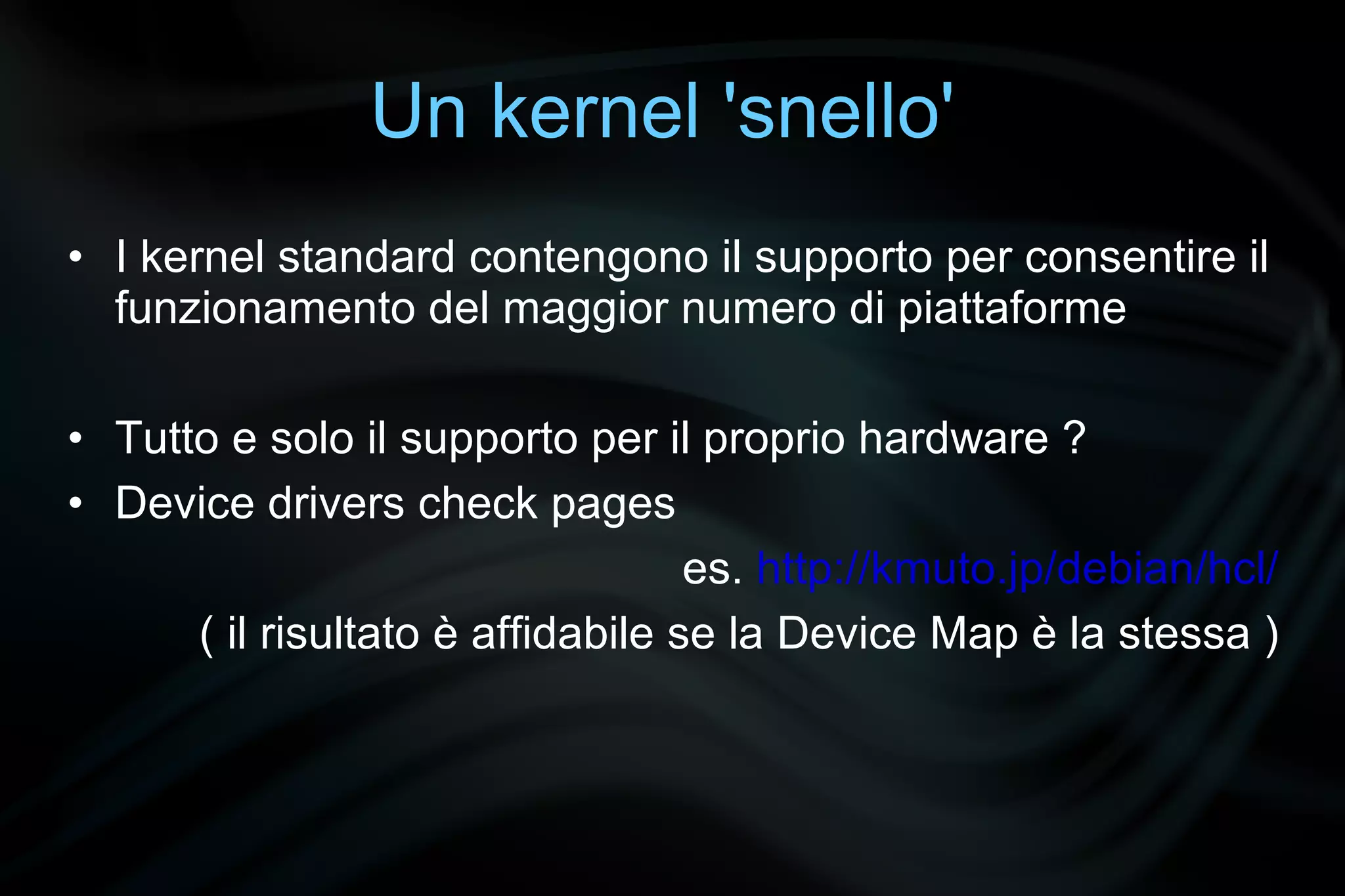 Un kernel 'snello'
• I kernel standard contengono il supporto per consentire il
  funzionamento del maggior numero di piattaforme

• Tutto e solo il supporto per il proprio hardware ?
• Device drivers check pages
                                   es. http://kmuto.jp/debian/hcl/
      ( il risultato è affidabile se la Device Map è la stessa )
 