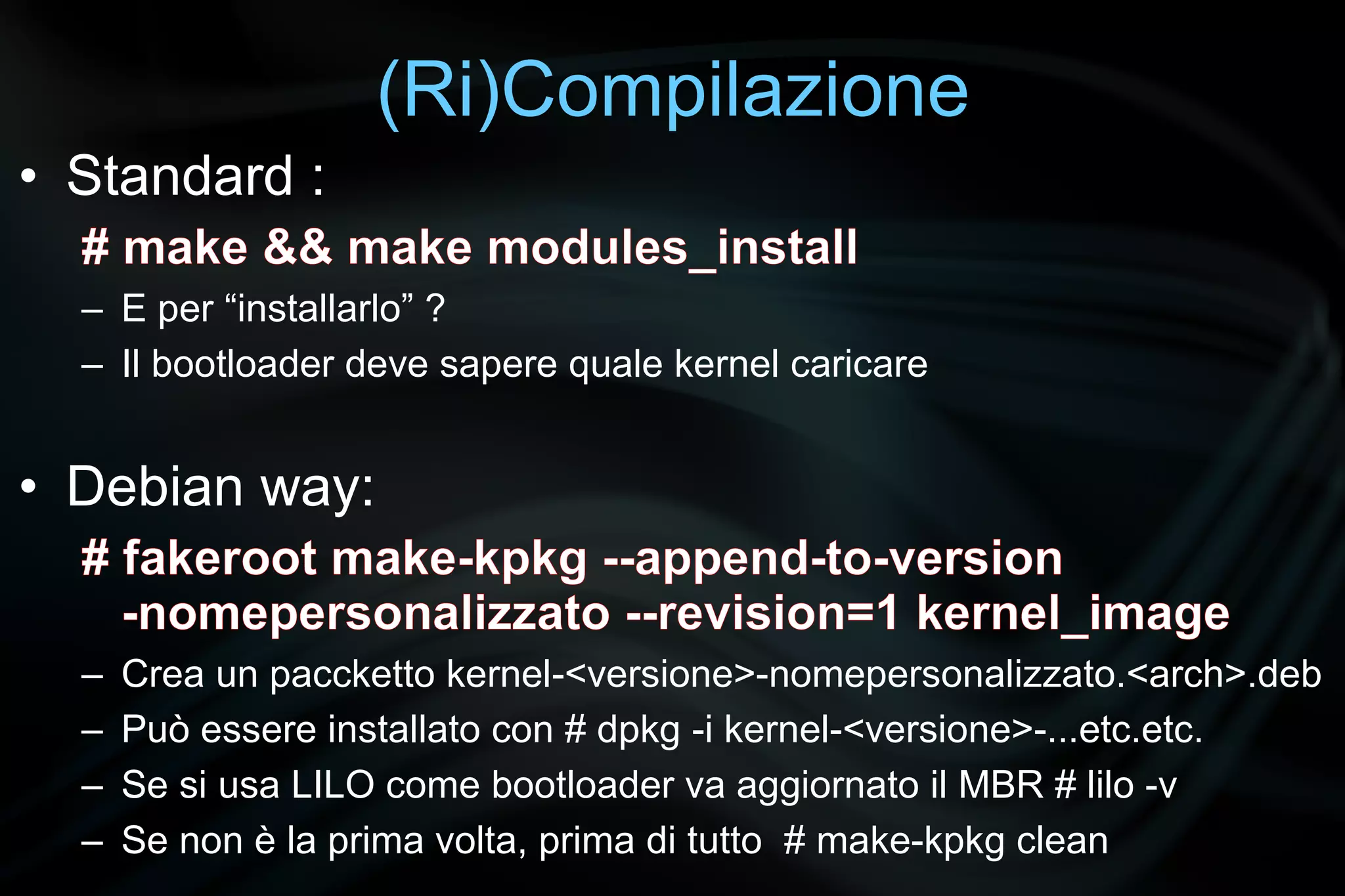 (Ri)Compilazione
• Standard :
  # make && make modules_install
  – E per “installarlo” ?
  – Il bootloader deve sapere quale kernel caricare


• Debian way:
  # fakeroot make-kpkg --append-to-version
    -nomepersonalizzato --revision=1 kernel_image
  –   Crea un paccketto kernel-<versione>-nomepersonalizzato.<arch>.deb
  –   Può essere installato con # dpkg -i kernel-<versione>-...etc.etc.
  –   Se si usa LILO come bootloader va aggiornato il MBR # lilo -v
  –   Se non è la prima volta, prima di tutto # make-kpkg clean
 