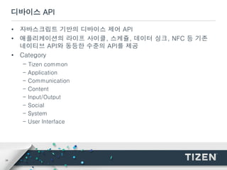34
디바이스 API
• 자바스크립트 기반의 디바이스 제어 API
• 애플리케이션의 라이프 사이클, 스케쥴, 데이터 싱크, NFC 등 기존
네이티브 API와 동등한 수준의 API를 제공
• Category
- Tizen common
- Application
- Communication
- Content
- Input/Output
- Social
- System
- User Interface
 