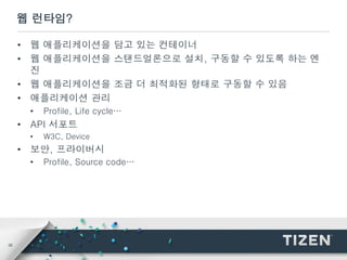 35
웹 런타임?
• 웹 애플리케이션을 담고 있는 컨테이너
• 웹 애플리케이션을 스탠드얼론으로 설치, 구동할 수 있도록 하는 엔
진
• 웹 애플리케이션을 조금 더 최적화된 형태로 구동할 수 있음
• 애플리케이션 관리
• Profile, Life cycle…
• API 서포트
• W3C, Device
• 보안, 프라이버시
• Profile, Source code…
 