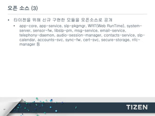 41
오픈 소스 (3)
• 타이젠을 위해 신규 구현한 모듈을 오픈소스로 공개
• app-core, app-service, slp-pkgmgr, WRT(Web RunTime), system-
server, sensor-fw, libslp-pm, msg-service, email-service,
telephony-daemon, audio-session-manager, contacts-service, slp-
calendar, accounts-svc, sync-fw, cert-svc, secure-storage, nfc-
manager 등
 