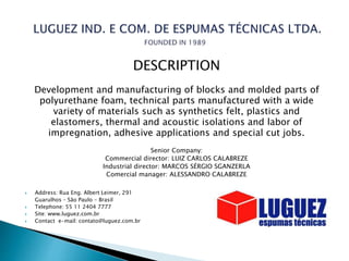 DESCRIPTION
Development and manufacturing of blocks and molded parts of
polyurethane foam, technical parts manufactured with a wide
variety of materials such as synthetics felt, plastics and
elastomers, thermal and acoustic isolations and labor of
impregnation, adhesive applications and special cut jobs.
Senior Company:
Commercial director: LUIZ CARLOS CALABREZE
Industrial director: MARCOS SÉRGIO SGANZERLA
Comercial manager: ALESSANDRO CALABREZE
 Address: Rua Eng. Albert Leimer, 291
Guarulhos – São Paulo - Brasil
 Telephone: 55 11 2404 7777
 Site: www.luguez.com.br
 Contact e-mail: contato@luguez.com.br
 