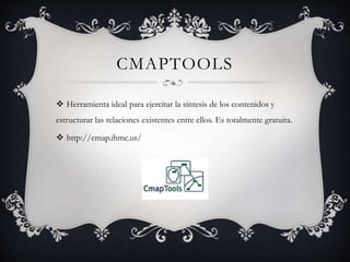 CMAPTOOLS
Herramienta ideal para ejercitar la síntesis de los contenidos y
estructurar las relaciones existentes entre ellos. Es totalmente gratuita.
http://cmap.ihmc.us/