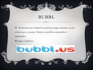 BUBBL
Herramienta que facilita la creación de mapas mentales con los
colores que se escojan. Además es posibles compartirlos o
imprimirlos.
https://bubbl.us/