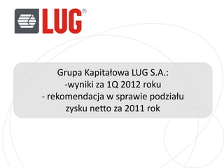 Grupa Kapitałowa LUG S.A.:
      -wyniki za 1Q 2012 roku
- rekomendacja w sprawie podziału
      zysku netto za 2011 rok
 