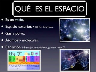 QUÉ ES EL ESPACIO
• Es un vacío.
• Espacio exterior. A 100 Km de la Tierra.
• Gas y polvo.
• Átomos y moléculas.
• Radiación: infrarrojos, ultravioletas, gamma, rayos X.
 